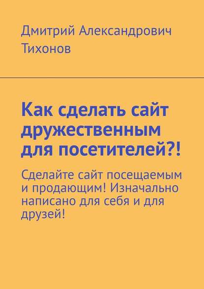 Как сделать сайт дружественным для посетителей?! Сделайте сайт посещаемым и продающим! Изначально написано для себя и для друзей! — Дмитрий Александрович Тихонов