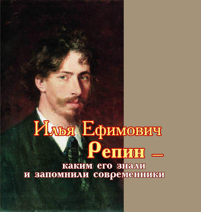 Илья Ефимович Репин – каким его знали и запомнили современники - Сборник