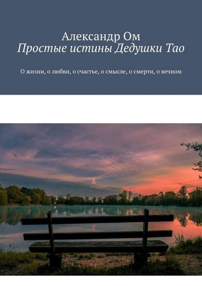 Простые истины Дедушки Тао. О жизни, о любви, о счастье, о смысле, о смерти, о вечном — Александр Ом