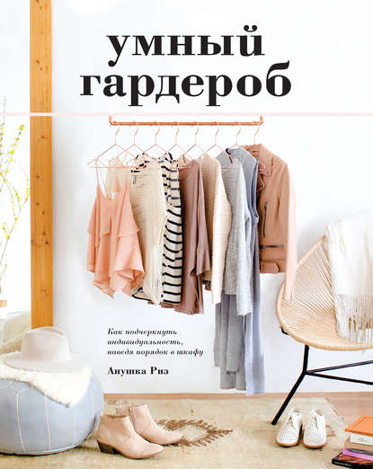 Умный гардероб. Как подчеркнуть индивидуальность, наведя порядок в шкафу - Анушка Риз