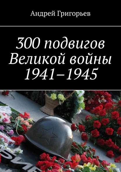 300 подвигов Великой войны 1941–1945 — Андрей Григорьев