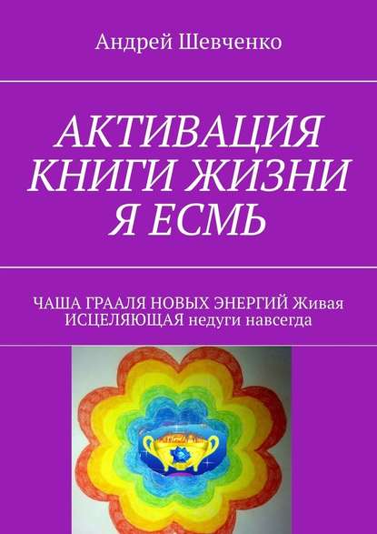 АКТИВАЦИЯ КНИГИ ЖИЗНИ Я ЕСМЬ. ЧАША ГРААЛЯ НОВЫХ ЭНЕРГИЙ Живая ИСЦЕЛЯЮЩАЯ недуги навсегда — Андрей Феофанович Шевченко