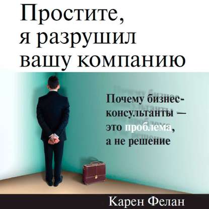 Простите, я разрушил вашу компанию. Почему бизнес-консультанты – это проблема, а не решение - Карен Фелан