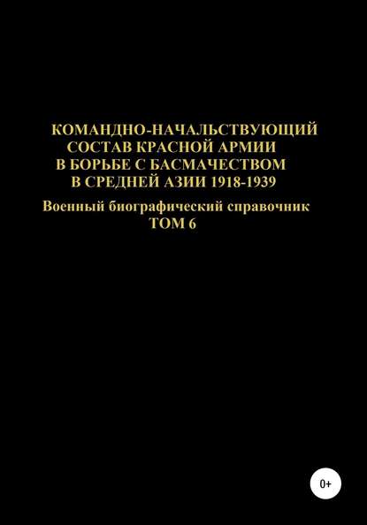 Командно-начальствующий состав Красной Армии в борьбе с басмачеством в Средней Азии 1918-1939 гг. Том 6 - Денис Юрьевич Соловьев