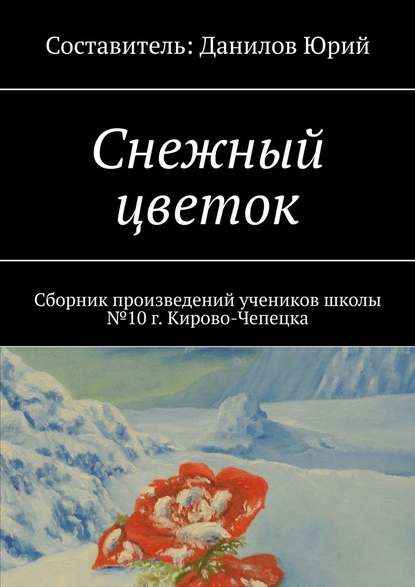 Снежный цветок. Сборник произведений учеников школы №10 г. Кирово-Чепецка - Юрий Данилов