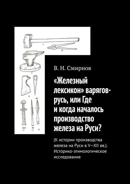 «Железный лексикон» варягов-русь, или Где и когда началось производство железа на Руси? (К истории производства железа на Руси в V-XII вв.). Историко-этимологическое исследование - В. Н. Смирнов