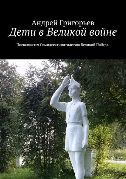 Дети в Великой войне. Посвящается семидесятипятилетию Великой Победы — Андрей Григорьев