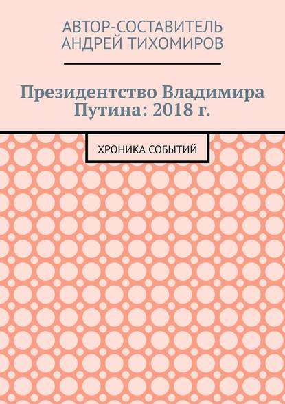 Президентство Владимира Путина: 2018 г. Хроника событий - Андрей Тихомиров