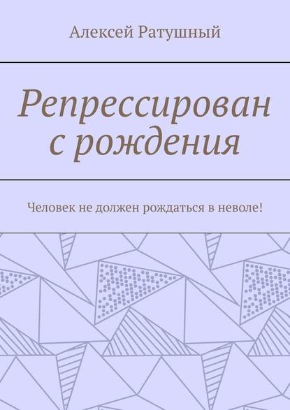 Репрессирован с рождения. Человек не должен рождаться в неволе! — Алексей Ратушный