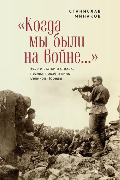 «Когда мы были на войне…» Эссе и статьи о стихах, песнях, прозе и кино Великой Победы — Станислав Минаков