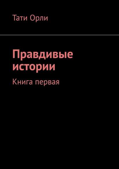 Правдивые истории. Книга первая — Тати Орли