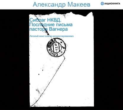 Сиблаг НКВД. Последние письма пастора Вагнера. Личный опыт поиска репрессированных - Александр Макеев