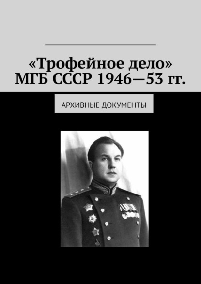 «Трофейное дело» МГБ СССР 1946—53 гг. Архивные документы — Олег Новак